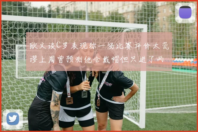 欧文谈C罗表现称一场比赛评价太荒谬上周曾预测他会戴帽但只进了两个球
