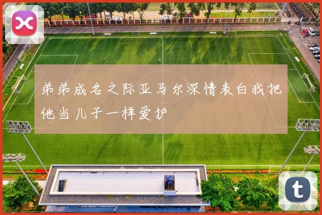 弟弟成名之际亚马尔深情表白我把他当儿子一样爱护
