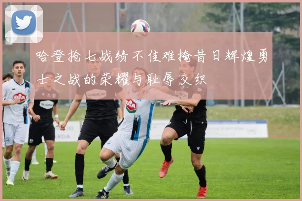 哈登抢七战绩不佳难掩昔日辉煌勇士之战的荣耀与耻辱交织