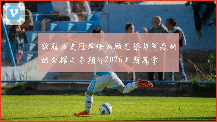 欧冠历史冠军墙回顾巴黎与阿森纳的荣耀之争期待2026年新篇章