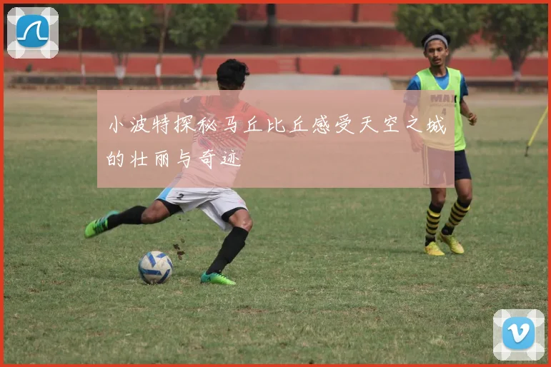 小波特探秘马丘比丘感受天空之城的壮丽与奇迹
