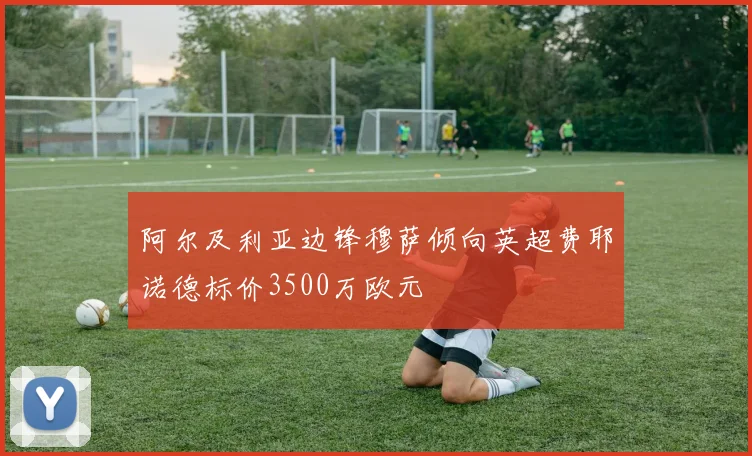 阿尔及利亚边锋穆萨倾向英超费耶诺德标价3500万欧元