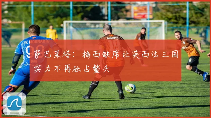 萨巴莱塔：梅西缺席让英西法三国实力不再独占鳌头