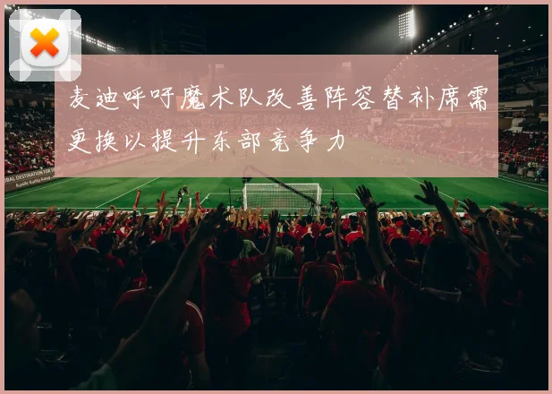 麦迪呼吁魔术队改善阵容替补席需更换以提升东部竞争力
