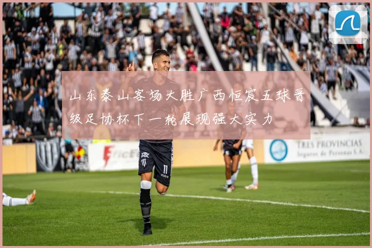 山东泰山客场大胜广西恒宸五球晋级足协杯下一轮展现强大实力