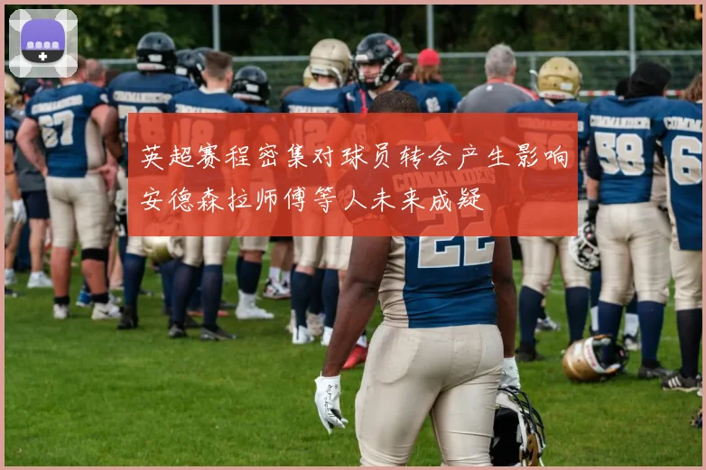 英超赛程密集对球员转会产生影响安德森拉师傅等人未来成疑