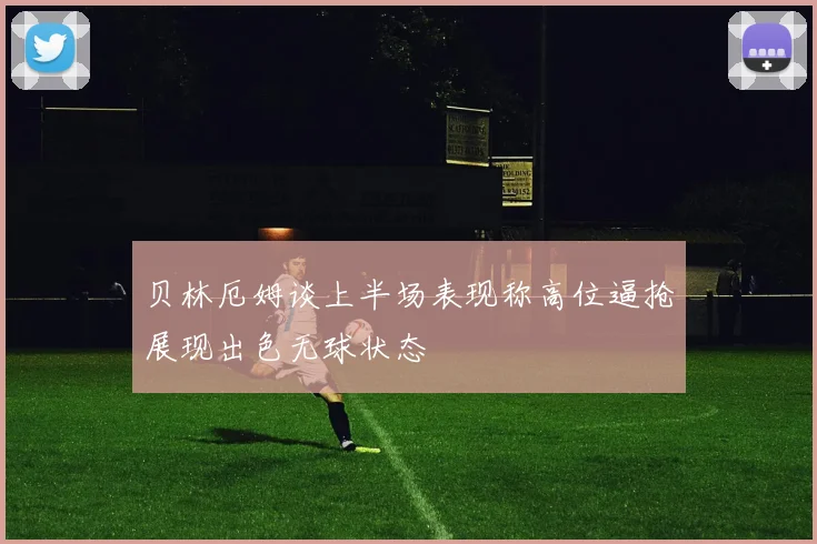贝林厄姆谈上半场表现称高位逼抢展现出色无球状态