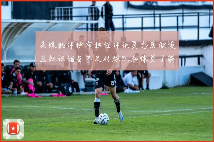 美媒批评伊布担任评论员态度傲慢且知识储备不足对球队和球员了解有限