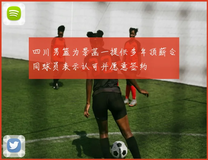 四川男篮为景菡一提供多年顶薪合同球员表示认可并愿意签约