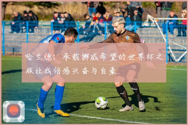 哈兰德：承载挪威希望的世界杯之旅让我倍感兴奋与自豪