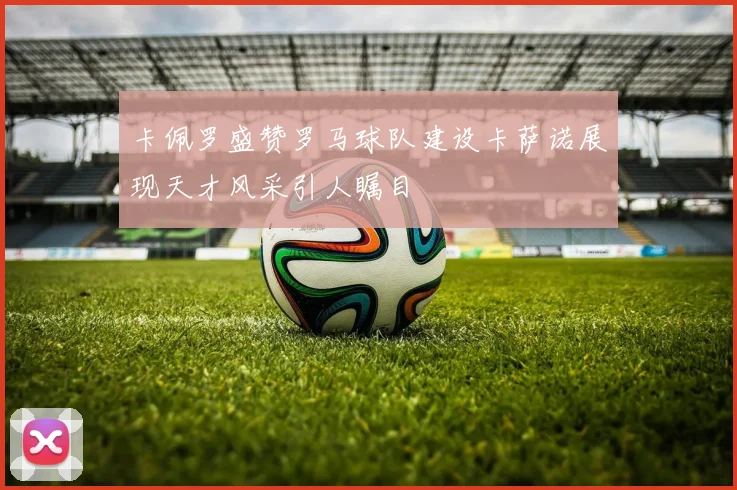 卡佩罗盛赞罗马球队建设卡萨诺展现天才风采引人瞩目