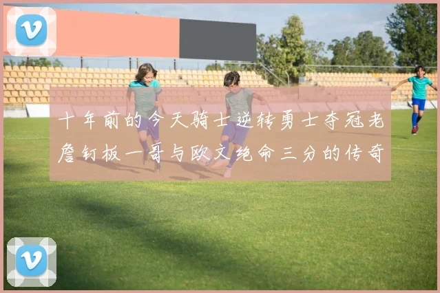 十年前的今天骑士逆转勇士夺冠老詹钉板一哥与欧文绝命三分的传奇时刻