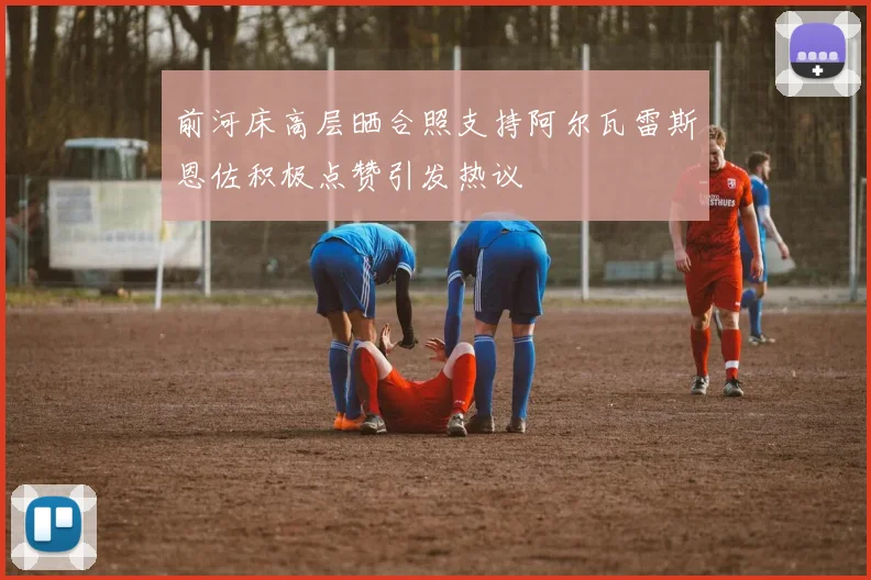 前河床高层晒合照支持阿尔瓦雷斯恩佐积极点赞引发热议