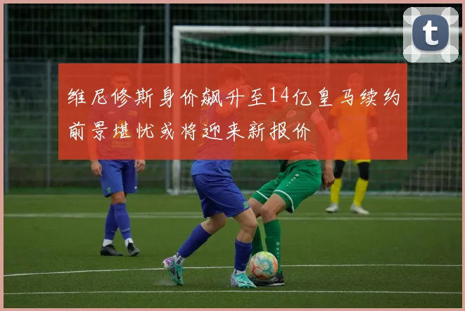 维尼修斯身价飙升至14亿皇马续约前景堪忧或将迎来新报价