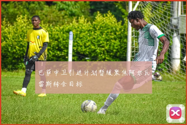巴萨中卫引进计划暂缓聚焦阿尔瓦雷斯转会目标