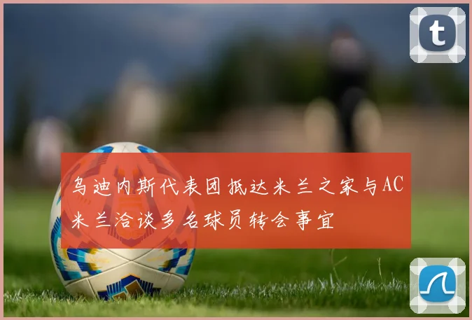 乌迪内斯代表团抵达米兰之家与AC米兰洽谈多名球员转会事宜