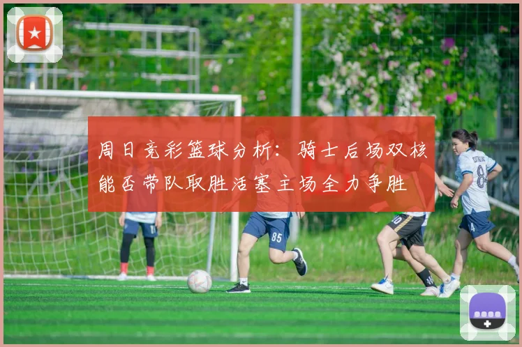 周日竞彩篮球分析：骑士后场双核能否带队取胜活塞主场全力争胜