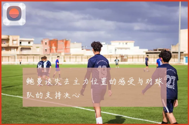 鲍曼谈失去主力位置的感受与对球队的支持决心
